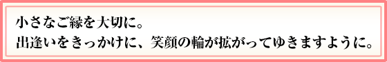 小さなご縁を大切に。出逢いをきっかけに、笑顔の輪が拡がってゆきますように。